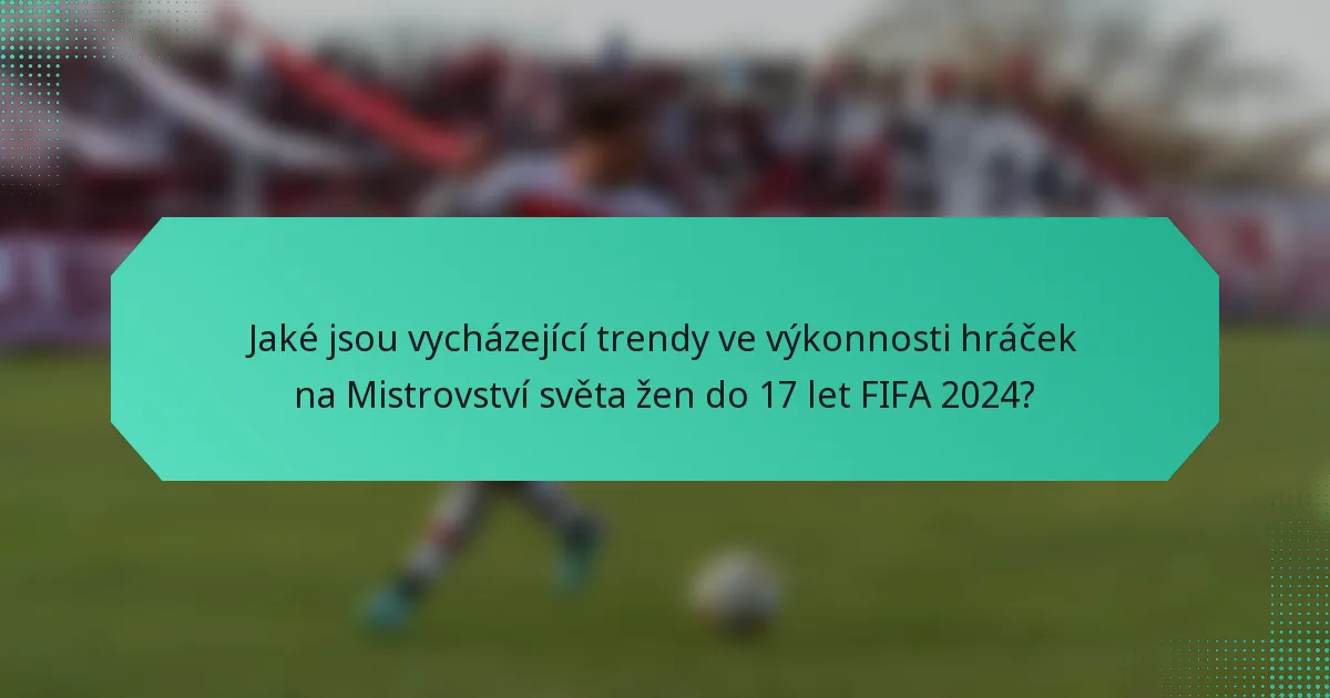 Jaké jsou vycházející trendy ve výkonnosti hráček na Mistrovství světa žen do 17 let FIFA 2024?