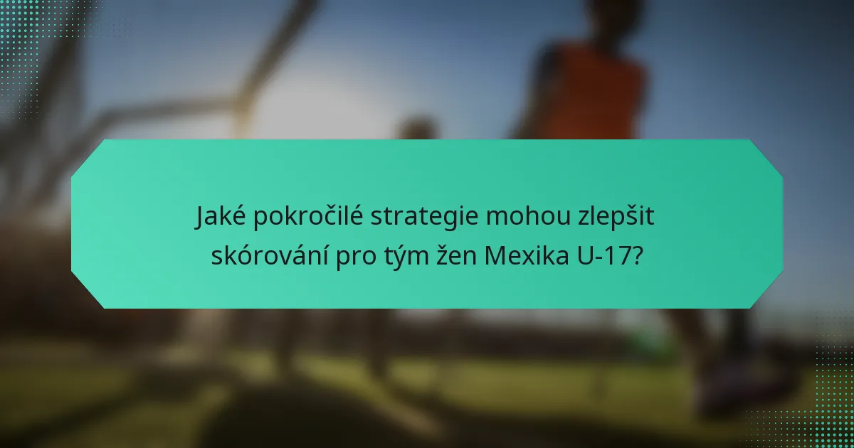Jaké pokročilé strategie mohou zlepšit skórování pro tým žen Mexika U-17?